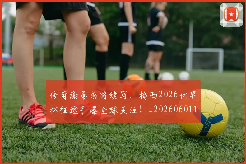 传奇谢幕或将续写,梅西2026世界杯征途引爆全球关注!_20260601173435