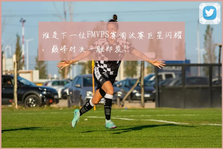谁是下一位FMVPS赛淘汰赛巨星闪耀，巅峰对决一触即发！