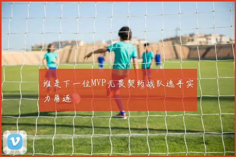 谁是下一位MVP无畏契约战队选手实力角逐