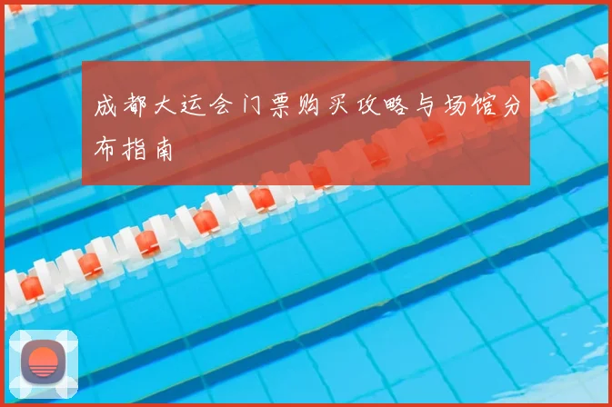 成都大运会门票购买攻略与场馆分布指南