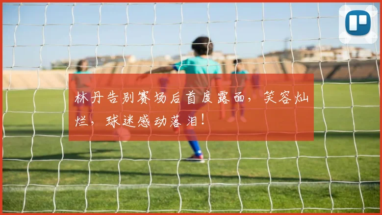 林丹告别赛场后首度露面，笑容灿烂，球迷感动落泪！