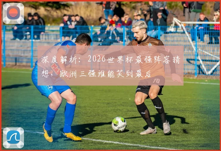 深度解析：2026世界杯最强阵容猜想，欧洲三强谁能笑到最后