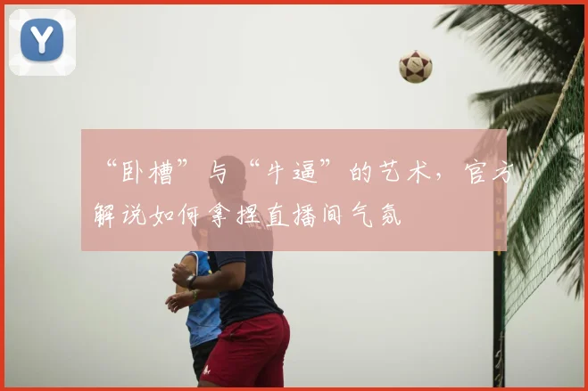 “卧槽”与“牛逼”的艺术，官方解说如何拿捏直播间气氛