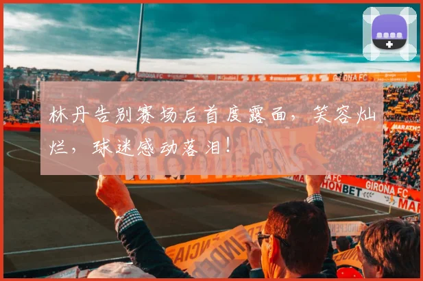林丹告别赛场后首度露面，笑容灿烂，球迷感动落泪！