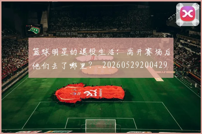 篮球明星的退役生活：离开赛场后他们去了哪里？_20260529200429