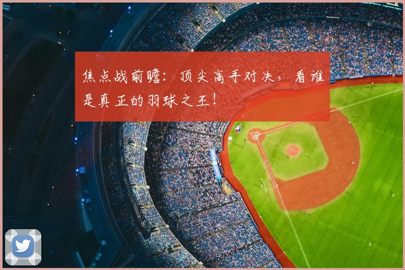 焦点战前瞻:顶尖高手对决,看谁是真正的羽球之王!
