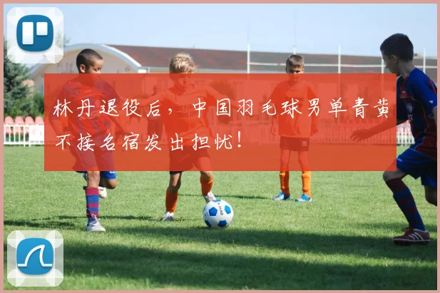 林丹退役后，中国羽毛球男单青黄不接名宿发出担忧！