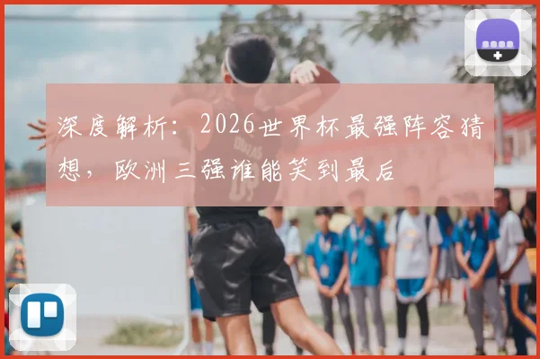 深度解析：2026世界杯最强阵容猜想，欧洲三强谁能笑到最后
