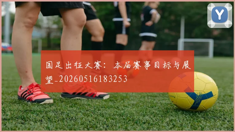 国足出征大赛：本届赛事目标与展望_20260516183253