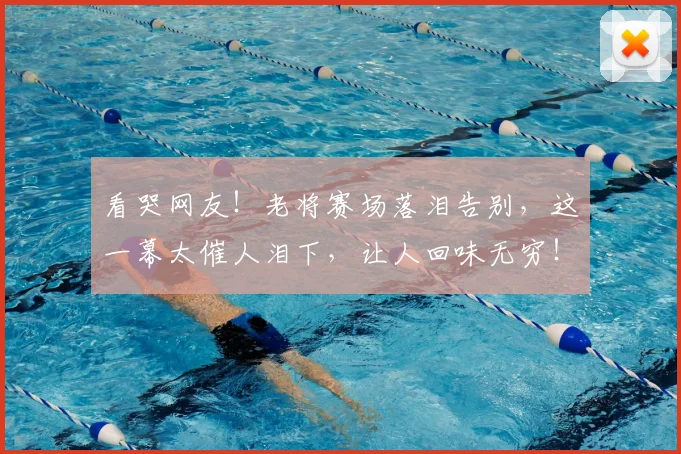 看哭网友！老将赛场落泪告别，这一幕太催人泪下，让人回味无穷！