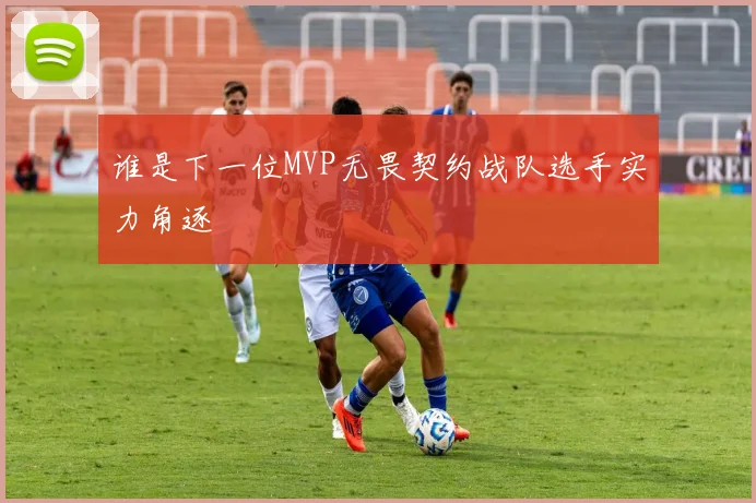 谁是下一位MVP无畏契约战队选手实力角逐
