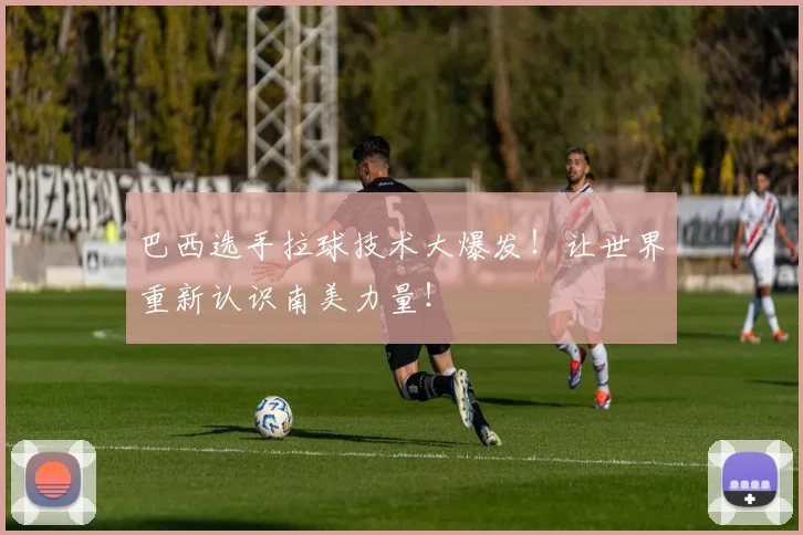 巴西选手拉球技术大爆发！让世界重新认识南美力量！