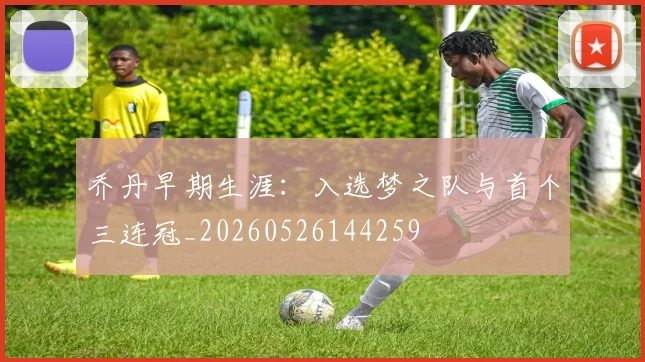 乔丹早期生涯：入选梦之队与首个三连冠_20260526144259